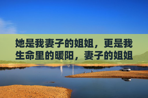 她是我妻子的姐姐,更是我生命里的暖阳,妻子的姐姐,我生命里的暖阳 她是我妻子的姐姐,更是我生命里的暖阳,妻子的姐姐,我生命里的暖阳