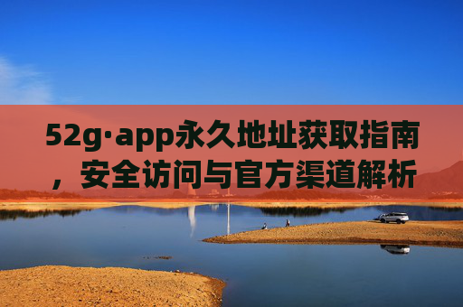 52g·app永久地址获取指南,安全访问与官方渠道解析,52g·app永久地址获取指南,安全访问与官方渠道解析 52g·app永久地址获取指南,安全访问与官方渠道解析,52g·app永久地址获取指南,安全访问与官方渠道解析