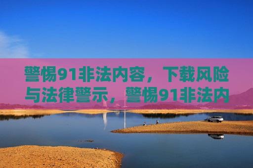 警惕91非法内容,下载风险与法律警示,警惕91非法内容,下载风险与法律警示 警惕91非法内容,下载风险与法律警示,警惕91非法内容,下载风险与法律警示