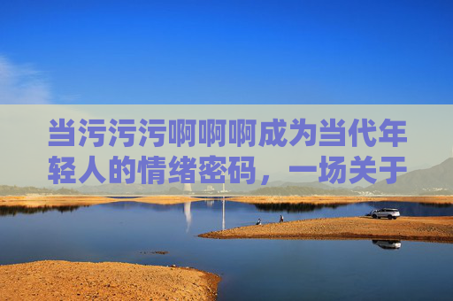 当污污污啊啊啊成为当代年轻人的情绪密码,一场关于纯情与发疯的极限拉扯,当代年轻人的情绪密码,污污污与纯情的极限拉扯 当污污污啊啊啊成为当代年轻人的情绪密码,一场关于纯情与发疯的极限拉扯,当代年轻人的情绪密码,污污污与纯情的极限拉扯