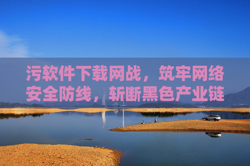 污软件下载网战,筑牢网络安全防线,斩断黑色产业链,严打污软件下载黑产 筑牢网络安全防线 污软件下载网战,筑牢网络安全防线,斩断黑色产业链,严打污软件下载黑产 筑牢网络安全防线