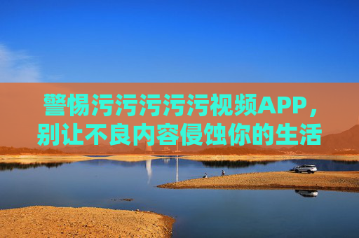 警惕污污污污污视频APP,别让不良内容侵蚀你的生活,警惕污视频APP,别让不良内容侵蚀生活 警惕污污污污污视频APP,别让不良内容侵蚀你的生活,警惕污视频APP,别让不良内容侵蚀生活