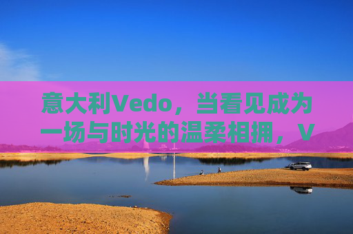 意大利Vedo,当看见成为一场与时光的温柔相拥,Vedo,看见时光的温柔相拥 意大利Vedo,当看见成为一场与时光的温柔相拥,Vedo,看见时光的温柔相拥