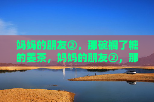 妈妈的朋友②,那碗搁了糖的姜茶,妈妈的朋友②,那碗搁了糖的姜茶 妈妈的朋友②,那碗搁了糖的姜茶,妈妈的朋友②,那碗搁了糖的姜茶