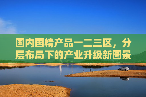 国内国精产品一二三区,分层布局下的产业升级新图景,国内国精产品一二三区,分层布局下的产业升级新图景 国内国精产品一二三区,分层布局下的产业升级新图景,国内国精产品一二三区,分层布局下的产业升级新图景