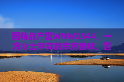 国精品产区WNW2544,一方水土孕育的东方臻味,国精品产区WNW2544,一方水土孕育的东方臻味 国精品产区WNW2544,一方水土孕育的东方臻味,国精品产区WNW2544,一方水土孕育的东方臻味