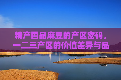精产国品麻豆的产区密码,一二三产区的价值差异与品质溯源,精产国品麻豆,一二三产区的价值密码与品质溯源 精产国品麻豆的产区密码,一二三产区的价值差异与品质溯源,精产国品麻豆,一二三产区的价值密码与品质溯源
