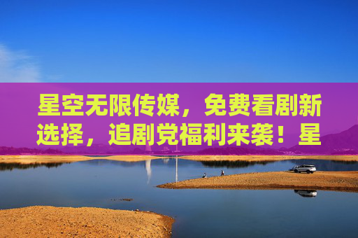 星空无限传媒,免费看剧新选择,追剧党福利来袭!星空无限传媒,免费看剧新选择,追剧党福利来袭! 星空无限传媒,免费看剧新选择,追剧党福利来袭!星空无限传媒,免费看剧新选择,追剧党福利来袭!