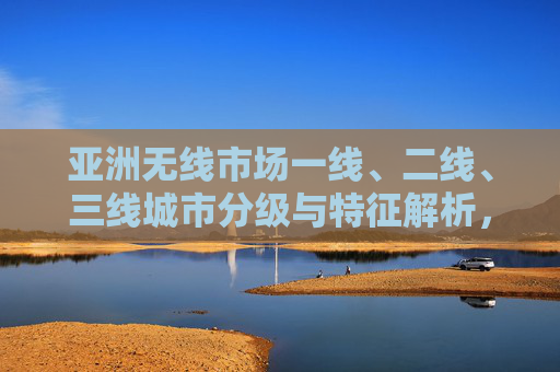 亚洲无线市场一线、二线、三线城市分级与特征解析，亚洲无线市场城市分级与特征解析