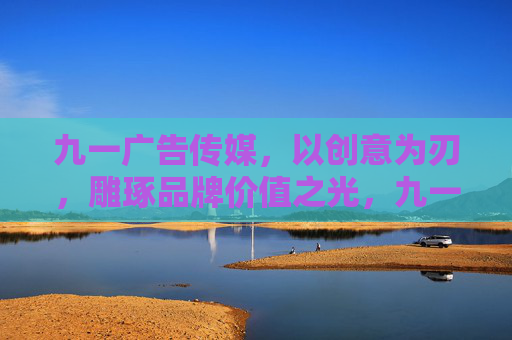九一广告传媒，以创意为刃，雕琢品牌价值之光，九一广告传媒，以创意雕琢品牌价值之光