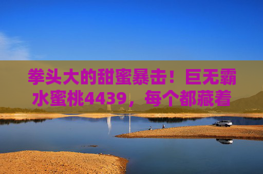 拳头大的甜蜜暴击!巨无霸水蜜桃4439,每个都藏着夏天的甜,拳头大的甜蜜暴击!巨无霸水蜜桃4439,每个都藏着夏天的甜 拳头大的甜蜜暴击!巨无霸水蜜桃4439,每个都藏着夏天的甜,拳头大的甜蜜暴击!巨无霸水蜜桃4439,每个都藏着夏天的甜