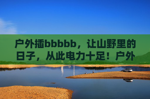 户外插bbbbb,让山野里的日子,从此电力十足!户外插电,山野生活电力十足! 户外插bbbbb,让山野里的日子,从此电力十足!户外插电,山野生活电力十足!