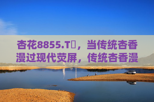 杏花8855.Tᴠ,当传统杏香漫过现代荧屏,传统杏香漫现代荧屏 杏花8855.Tᴠ,当传统杏香漫过现代荧屏,传统杏香漫现代荧屏