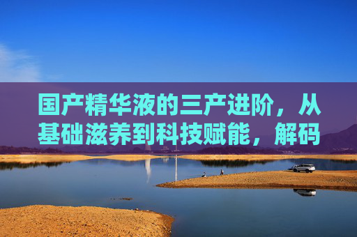 国产精华液的三产进阶,从基础滋养到科技赋能,解码国货新势力,国产精华液三产进阶,从基础滋养到科技赋能的国货新势力 国产精华液的三产进阶,从基础滋养到科技赋能,解码国货新势力,国产精华液三产进阶,从基础滋养到科技赋能的国货新势力