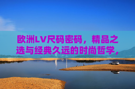 欧洲LV尺码密码,精品之选与经典久远的时尚哲学,欧洲LV尺码密码,经典久远的时尚哲学精品 欧洲LV尺码密码,精品之选与经典久远的时尚哲学,欧洲LV尺码密码,经典久远的时尚哲学精品