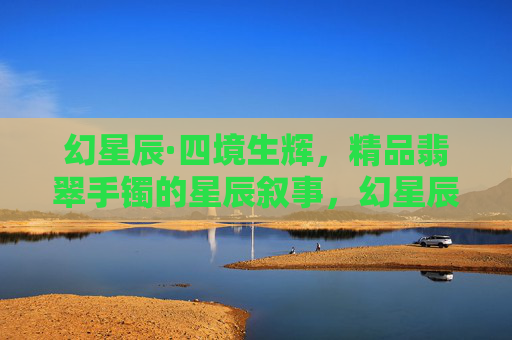 幻星辰·四境生辉,精品翡翠手镯的星辰叙事,幻星辰·翡翠镯辉 幻星辰·四境生辉,精品翡翠手镯的星辰叙事,幻星辰·翡翠镯辉