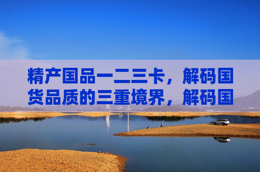 精产国品一二三卡,解码国货品质的三重境界,解码国货品质的三重境界 精产国品一二三卡,解码国货品质的三重境界,解码国货品质的三重境界