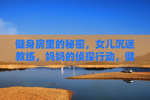 健身房里的秘密,女儿沉迷教练,妈妈的侦探行动,健身房秘密,女儿沉迷教练,妈妈侦探行动 健身房里的秘密,女儿沉迷教练,妈妈的侦探行动,健身房秘密,女儿沉迷教练,妈妈侦探行动