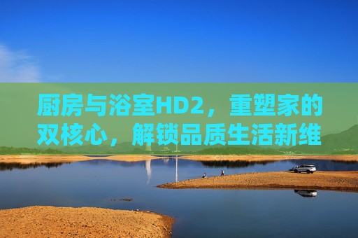 厨房与浴室HD2,重塑家的双核心,解锁品质生活新维度,厨房与浴室HD2,双核心重塑,解锁品质生活新维度 厨房与浴室HD2,重塑家的双核心,解锁品质生活新维度,厨房与浴室HD2,双核心重塑,解锁品质生活新维度