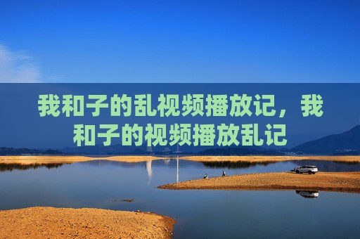 我和子的乱视频播放记,我和子的视频播放乱记 我和子的乱视频播放记,我和子的视频播放乱记