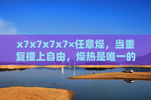 x7x7x7x7×任意燥,当重复撞上自由,燥热是唯一的答案,重复撞自由,燥热是唯一答案 x7x7x7x7×任意燥,当重复撞上自由,燥热是唯一的答案,重复撞自由,燥热是唯一答案