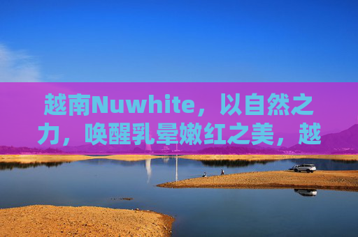越南Nuwhite,以自然之力,唤醒乳晕嫩红之美,越南Nuwhite,自然之力唤醒乳晕嫩红之美 越南Nuwhite,以自然之力,唤醒乳晕嫩红之美,越南Nuwhite,自然之力唤醒乳晕嫩红之美