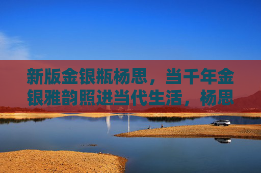 新版金银瓶杨思，当千年金银雅韵照进当代生活，杨思金银瓶，千年雅韵照进当代生活