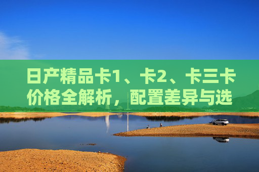 日产精品卡1、卡2、卡三卡价格全解析，配置差异与选购指南