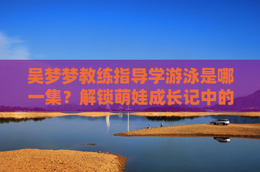 吴梦梦教练指导学游泳是哪一集？解锁萌娃成长记中的泳池蜕变记，吴梦梦教练指导萌娃学游泳，泳池蜕变记