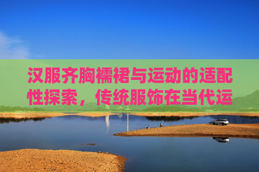 汉服齐胸襦裙与运动的适配性探索，传统服饰在当代运动场景中的创新实践——基于汉服运动生活馆网站的案例分析，汉服齐胸襦裙与运动的适配性及创新实践——基于汉服运动生活馆网站的案例分析