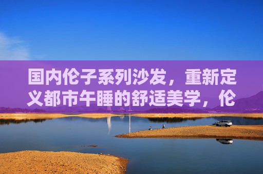 国内伦子系列沙发,重新定义都市午睡的舒适美学,伦子系列沙发,重新定义都市午睡舒适美学 国内伦子系列沙发,重新定义都市午睡的舒适美学,伦子系列沙发,重新定义都市午睡舒适美学