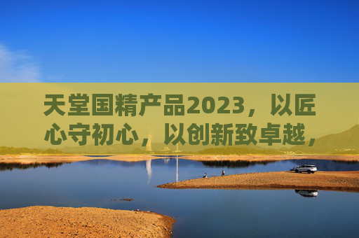 天堂国精产品2023,以匠心守初心,以创新致卓越,天堂国精2023,匠心守初心,创新致卓越 天堂国精产品2023,以匠心守初心,以创新致卓越,天堂国精2023,匠心守初心,创新致卓越