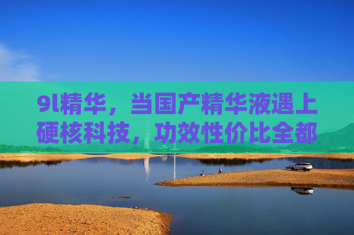 9l精华,当国产精华液遇上硬核科技,功效性价比全都要!国产精华硬核科技,功效性价比全都要 9l精华,当国产精华液遇上硬核科技,功效性价比全都要!国产精华硬核科技,功效性价比全都要