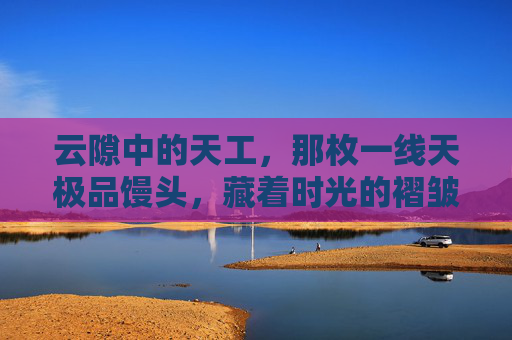 云隙中的天工,那枚一线天极品馒头,藏着时光的褶皱,一线天馒头,云隙天工藏时光褶皱 云隙中的天工,那枚一线天极品馒头,藏着时光的褶皱,一线天馒头,云隙天工藏时光褶皱