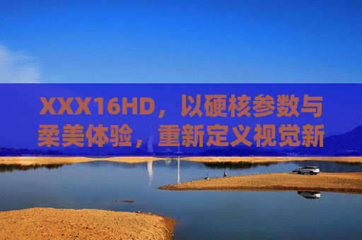 XXX16HD,以硬核参数与柔美体验,重新定义视觉新境,XXX16HD,硬核参数与柔美体验,重新定义视觉新境 XXX16HD,以硬核参数与柔美体验,重新定义视觉新境,XXX16HD,硬核参数与柔美体验,重新定义视觉新境