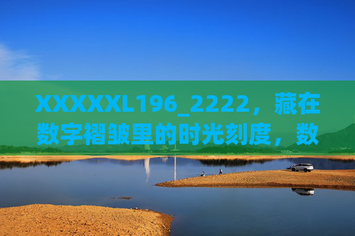XXXXXL196_2222,藏在数字褶皱里的时光刻度,数字褶皱藏时光刻度 XXXXXL196_2222,藏在数字褶皱里的时光刻度,数字褶皱藏时光刻度