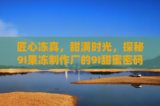 匠心冻真,甜满时光,探秘9I果冻制作厂的9I甜蜜密码,9I果冻匠心密码,冻真甜满时光 匠心冻真,甜满时光,探秘9I果冻制作厂的9I甜蜜密码,9I果冻匠心密码,冻真甜满时光