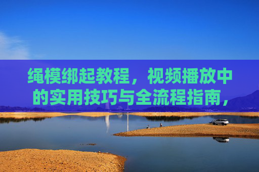绳模绑起教程,视频播放中的实用技巧与全流程指南,绳模绑起教程,视频播放全流程实用技巧指南 绳模绑起教程,视频播放中的实用技巧与全流程指南,绳模绑起教程,视频播放全流程实用技巧指南