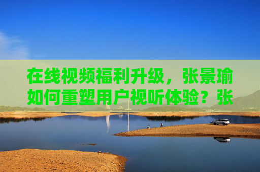 在线视频福利升级,张景瑜如何重塑用户视听体验?张景瑜,在线视频福利升级重塑用户视听体验 在线视频福利升级,张景瑜如何重塑用户视听体验?张景瑜,在线视频福利升级重塑用户视听体验