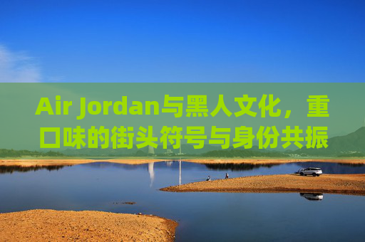Air Jordan与黑人文化,重口味的街头符号与身份共振,Air Jordan,黑人文化的街头符号与身份共振 Air Jordan与黑人文化,重口味的街头符号与身份共振,Air Jordan,黑人文化的街头符号与身份共振