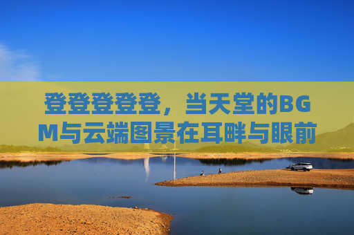 登登登登登,当天堂的BGM与云端图景在耳畔与眼前铺展,天堂BGM铺展云端画卷 登登登登登,当天堂的BGM与云端图景在耳畔与眼前铺展,天堂BGM铺展云端画卷
