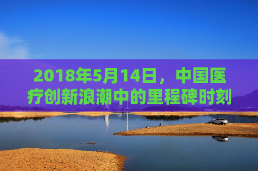 2018年5月14日,中国医疗创新浪潮中的里程碑时刻——记国家级重大新药创制专项深化推进,2018年5月14日,国家级重大新药创制专项深化推进成中国医疗创新里程碑 2018年5月14日,中国医疗创新浪潮中的里程碑时刻——记国家级重大新药创制专项深化推进,2018年5月14日,国家级重大新药创制专项深化推进成中国医疗创新里程碑