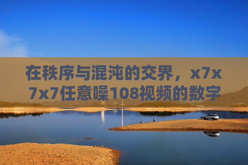 在秩序与混沌的交界,x7x7x7任意噪108视频的数字艺术实验,秩序与混沌交界,x7x7x7任意噪108数字艺术实验 在秩序与混沌的交界,x7x7x7任意噪108视频的数字艺术实验,秩序与混沌交界,x7x7x7任意噪108数字艺术实验