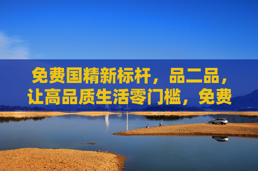 免费国精新标杆,品二品,让高品质生活零门槛,免费国精新标杆,高品质生活零门槛 免费国精新标杆,品二品,让高品质生活零门槛,免费国精新标杆,高品质生活零门槛