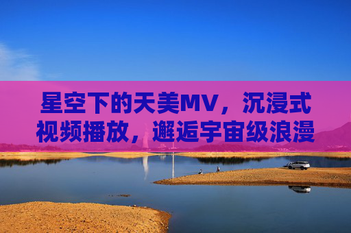 星空下的天美MV,沉浸式视频播放,邂逅宇宙级浪漫,沉浸式星空天美MV,邂逅宇宙级浪漫 星空下的天美MV,沉浸式视频播放,邂逅宇宙级浪漫,沉浸式星空天美MV,邂逅宇宙级浪漫