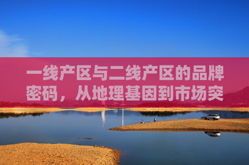 一线产区与二线产区的品牌密码,从地理基因到市场突围,地理基因到市场突围,一线与二线产区的品牌密码 一线产区与二线产区的品牌密码,从地理基因到市场突围,地理基因到市场突围,一线与二线产区的品牌密码