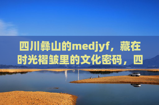 四川彝山的medjyf,藏在时光褶皱里的文化密码,四川彝山medjyf,时光褶皱里的文化密码 四川彝山的medjyf,藏在时光褶皱里的文化密码,四川彝山medjyf,时光褶皱里的文化密码