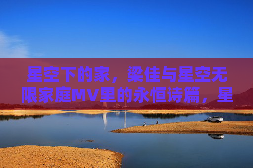 星空下的家,梁佳与星空无限家庭MV里的永恒诗篇,星空下的家,梁佳与星空无限家庭MV的永恒诗篇 星空下的家,梁佳与星空无限家庭MV里的永恒诗篇,星空下的家,梁佳与星空无限家庭MV的永恒诗篇