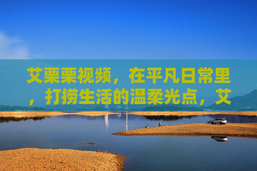 艾栗栗视频,在平凡日常里,打捞生活的温柔光点,艾栗栗视频,在平凡日常打捞温柔光点 艾栗栗视频,在平凡日常里,打捞生活的温柔光点,艾栗栗视频,在平凡日常打捞温柔光点