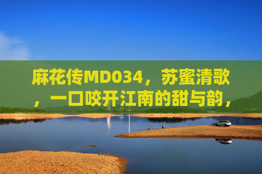 麻花传MD034,苏蜜清歌,一口咬开江南的甜与韵,苏蜜清歌,一口咬开江南甜韵 麻花传MD034,苏蜜清歌,一口咬开江南的甜与韵,苏蜜清歌,一口咬开江南甜韵